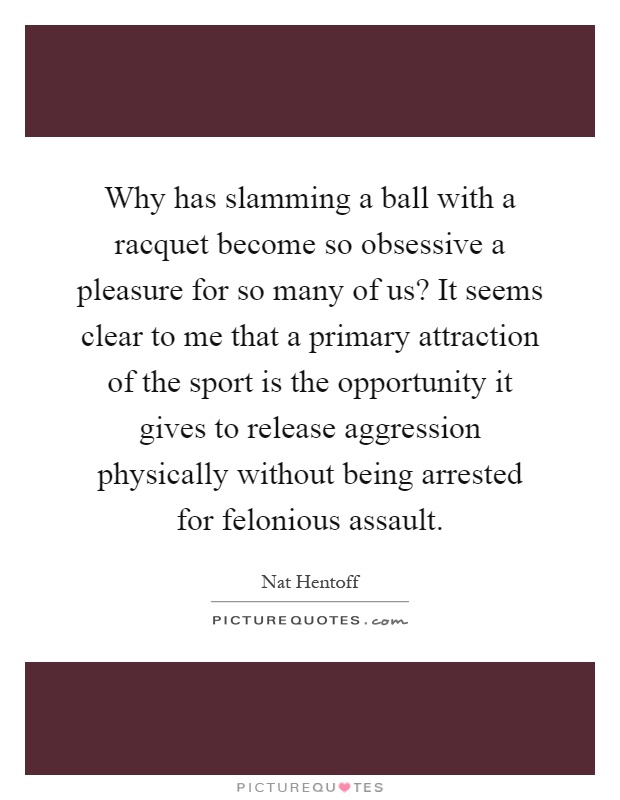 Why has slamming a ball with a racquet become so obsessive a pleasure for so many of us? It seems clear to me that a primary attraction of the sport is the opportunity it gives to release aggression physically without being arrested for felonious assault Picture Quote #1