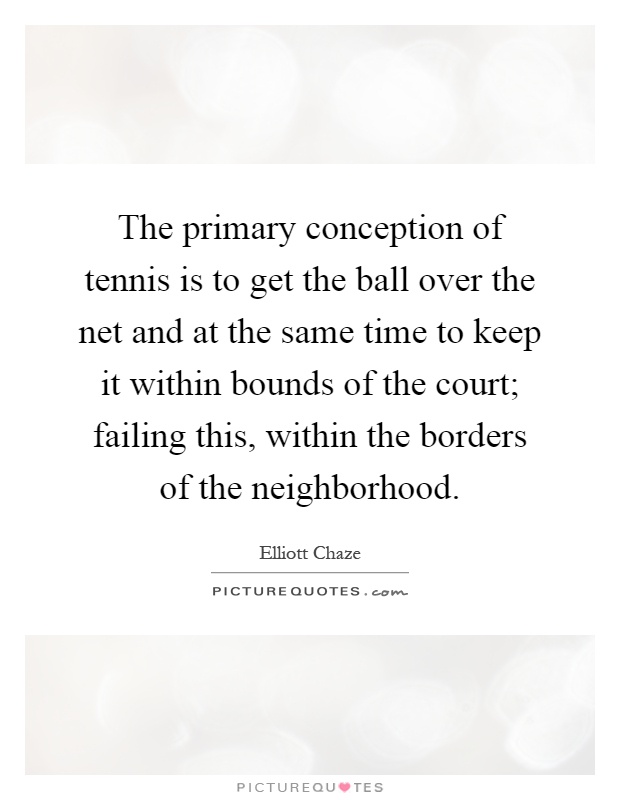 The primary conception of tennis is to get the ball over the net and at the same time to keep it within bounds of the court; failing this, within the borders of the neighborhood Picture Quote #1