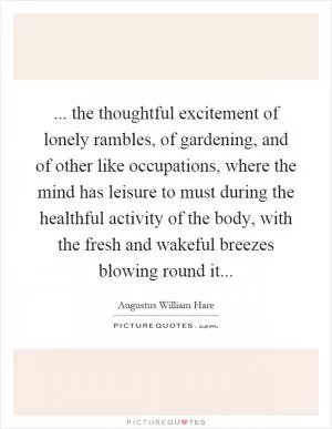 ... the thoughtful excitement of lonely rambles, of gardening, and of other like occupations, where the mind has leisure to must during the healthful activity of the body, with the fresh and wakeful breezes blowing round it Picture Quote #1