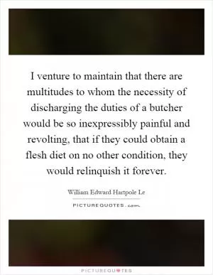I venture to maintain that there are multitudes to whom the necessity of discharging the duties of a butcher would be so inexpressibly painful and revolting, that if they could obtain a flesh diet on no other condition, they would relinquish it forever Picture Quote #1
