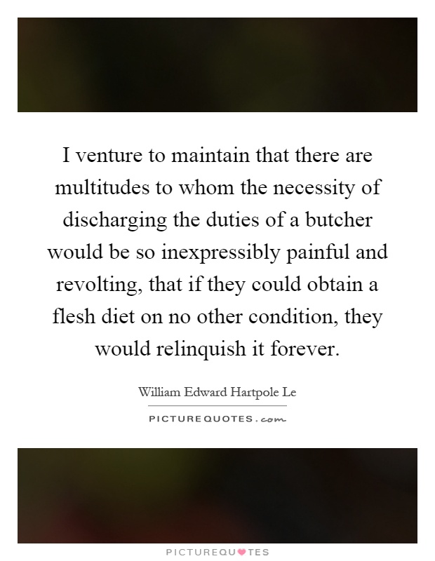 I venture to maintain that there are multitudes to whom the necessity of discharging the duties of a butcher would be so inexpressibly painful and revolting, that if they could obtain a flesh diet on no other condition, they would relinquish it forever Picture Quote #1