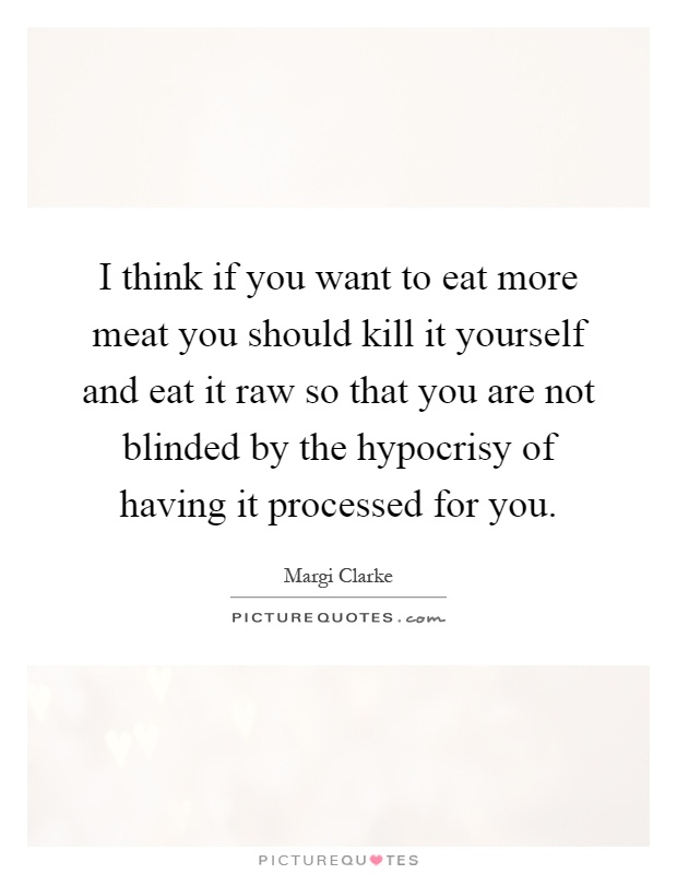 I think if you want to eat more meat you should kill it yourself and eat it raw so that you are not blinded by the hypocrisy of having it processed for you Picture Quote #1