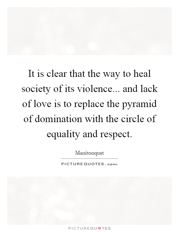 It is clear that the way to heal society of its violence... and lack of love is to replace the pyramid of domination with the circle of equality and respect Picture Quote #1