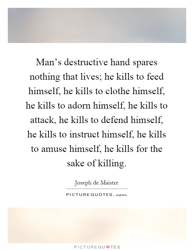 Man's destructive hand spares nothing that lives; he kills to feed himself, he kills to clothe himself, he kills to adorn himself, he kills to attack, he kills to defend himself, he kills to instruct himself, he kills to amuse himself, he kills for the sake of killing Picture Quote #1