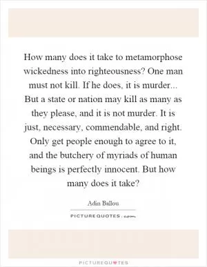 How many does it take to metamorphose wickedness into righteousness? One man must not kill. If he does, it is murder... But a state or nation may kill as many as they please, and it is not murder. It is just, necessary, commendable, and right. Only get people enough to agree to it, and the butchery of myriads of human beings is perfectly innocent. But how many does it take? Picture Quote #1
