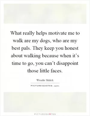 What really helps motivate me to walk are my dogs, who are my best pals. They keep you honest about walking because when it’s time to go, you can’t disappoint those little faces Picture Quote #1