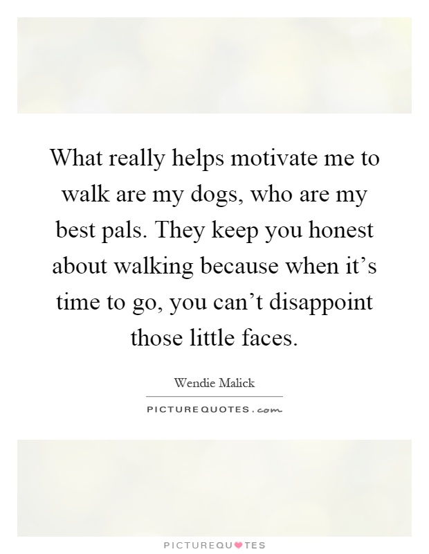 What really helps motivate me to walk are my dogs, who are my best pals. They keep you honest about walking because when it's time to go, you can't disappoint those little faces Picture Quote #1