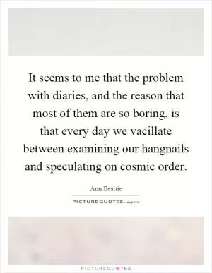 It seems to me that the problem with diaries, and the reason that most of them are so boring, is that every day we vacillate between examining our hangnails and speculating on cosmic order Picture Quote #1