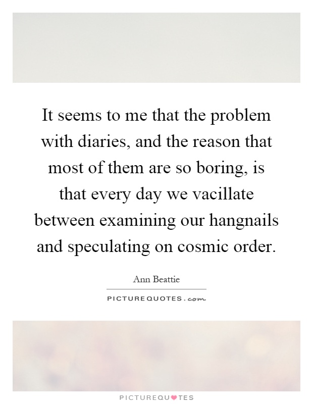 It seems to me that the problem with diaries, and the reason that most of them are so boring, is that every day we vacillate between examining our hangnails and speculating on cosmic order Picture Quote #1