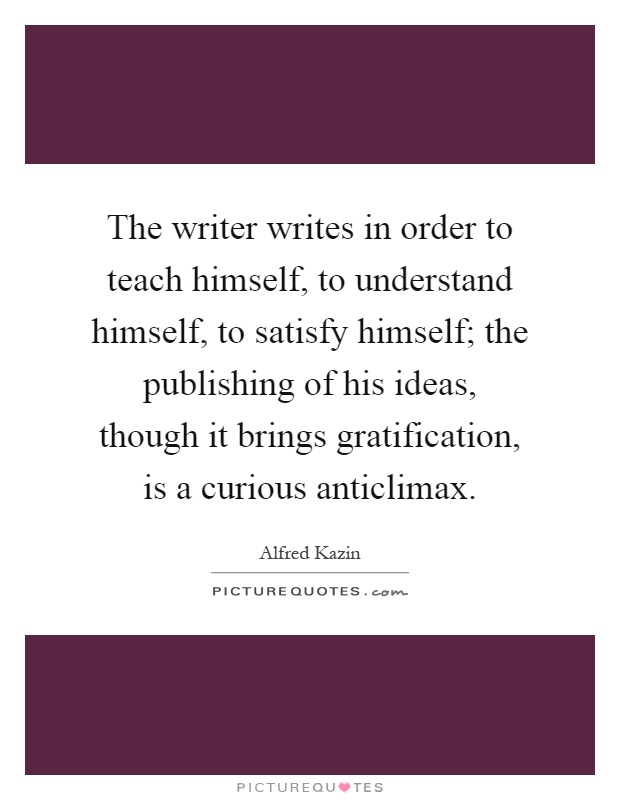 The writer writes in order to teach himself, to understand himself, to satisfy himself; the publishing of his ideas, though it brings gratification, is a curious anticlimax Picture Quote #1