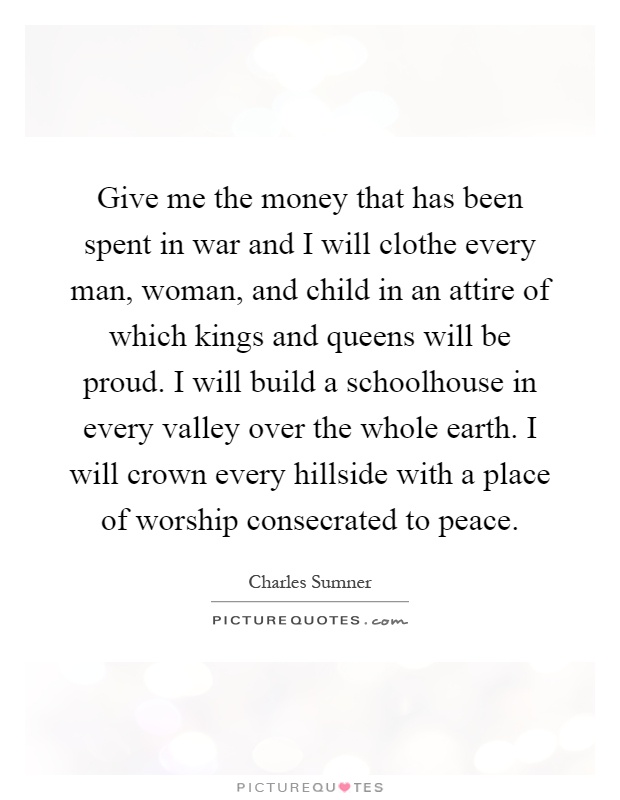 Give me the money that has been spent in war and I will clothe every man, woman, and child in an attire of which kings and queens will be proud. I will build a schoolhouse in every valley over the whole earth. I will crown every hillside with a place of worship consecrated to peace Picture Quote #1