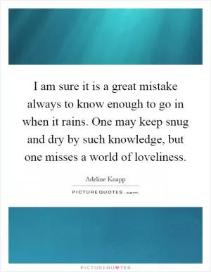 I am sure it is a great mistake always to know enough to go in when it rains. One may keep snug and dry by such knowledge, but one misses a world of loveliness Picture Quote #1