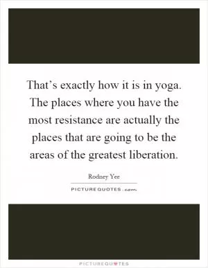 That’s exactly how it is in yoga. The places where you have the most resistance are actually the places that are going to be the areas of the greatest liberation Picture Quote #1