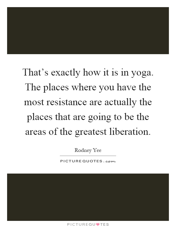 That's exactly how it is in yoga. The places where you have the most resistance are actually the places that are going to be the areas of the greatest liberation Picture Quote #1