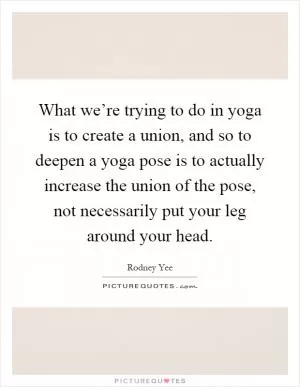 What we’re trying to do in yoga is to create a union, and so to deepen a yoga pose is to actually increase the union of the pose, not necessarily put your leg around your head Picture Quote #1