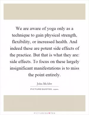 We are aware of yoga only as a technique to gain physical strength, flexibility, or increased health. And indeed these are potent side effects of the practice. But that is what they are: side effects. To focus on these largely insignificant manifestations is to miss the point entirely Picture Quote #1