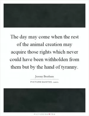 The day may come when the rest of the animal creation may acquire those rights which never could have been withholden from them but by the hand of tyranny Picture Quote #1