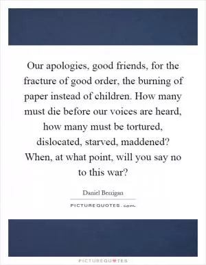 Our apologies, good friends, for the fracture of good order, the burning of paper instead of children. How many must die before our voices are heard, how many must be tortured, dislocated, starved, maddened? When, at what point, will you say no to this war? Picture Quote #1