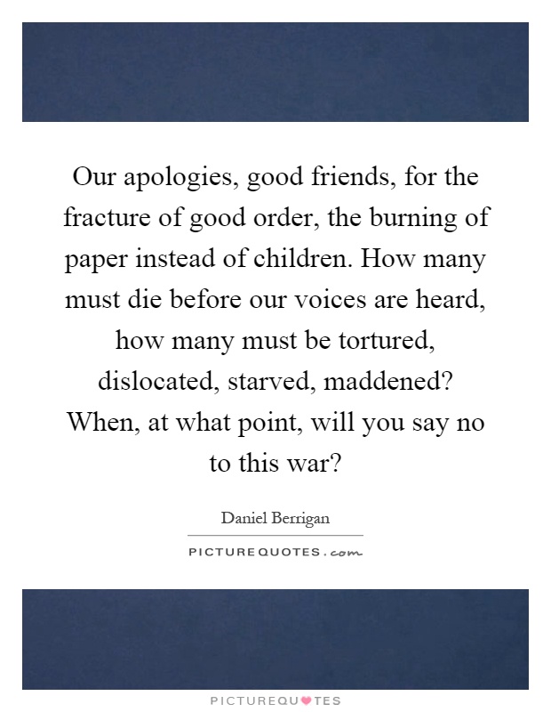 Our apologies, good friends, for the fracture of good order, the burning of paper instead of children. How many must die before our voices are heard, how many must be tortured, dislocated, starved, maddened? When, at what point, will you say no to this war? Picture Quote #1