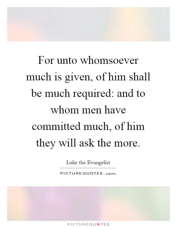 For unto whomsoever much is given, of him shall be much required: and to whom men have committed much, of him they will ask the more Picture Quote #1