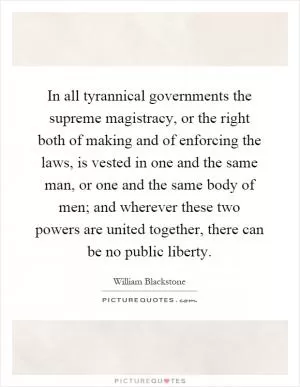 In all tyrannical governments the supreme magistracy, or the right both of making and of enforcing the laws, is vested in one and the same man, or one and the same body of men; and wherever these two powers are united together, there can be no public liberty Picture Quote #1