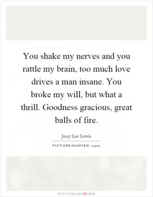 You shake my nerves and you rattle my brain, too much love drives a man insane. You broke my will, but what a thrill. Goodness gracious, great balls of fire Picture Quote #1