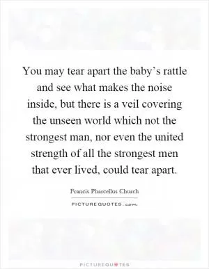 You may tear apart the baby’s rattle and see what makes the noise inside, but there is a veil covering the unseen world which not the strongest man, nor even the united strength of all the strongest men that ever lived, could tear apart Picture Quote #1