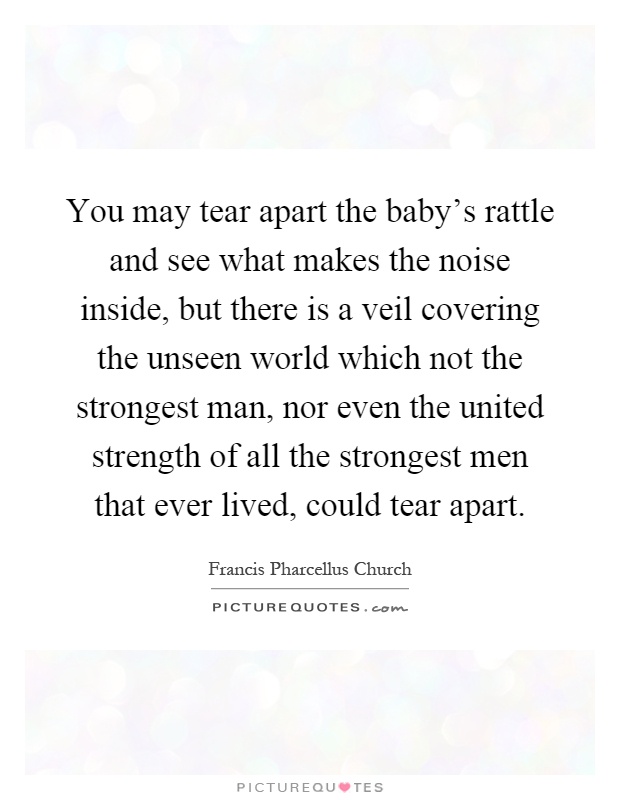 You may tear apart the baby's rattle and see what makes the noise inside, but there is a veil covering the unseen world which not the strongest man, nor even the united strength of all the strongest men that ever lived, could tear apart Picture Quote #1