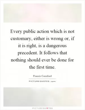 Every public action which is not customary, either is wrong or, if it is right, is a dangerous precedent. It follows that nothing should ever be done for the first time Picture Quote #1