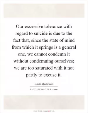 Our excessive tolerance with regard to suicide is due to the fact that, since the state of mind from which it springs is a general one, we cannot condemn it without condemning ourselves; we are too saturated with it not partly to excuse it Picture Quote #1