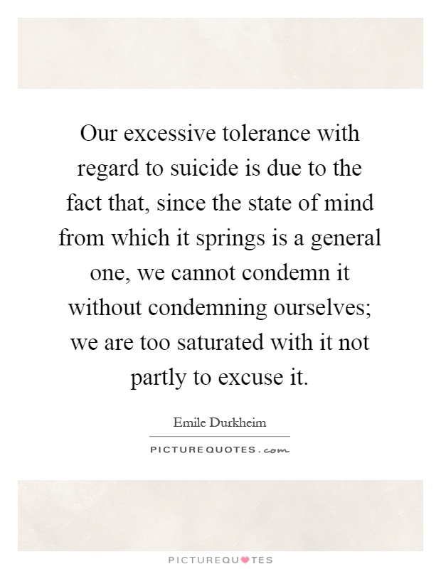 Our excessive tolerance with regard to suicide is due to the fact that, since the state of mind from which it springs is a general one, we cannot condemn it without condemning ourselves; we are too saturated with it not partly to excuse it Picture Quote #1