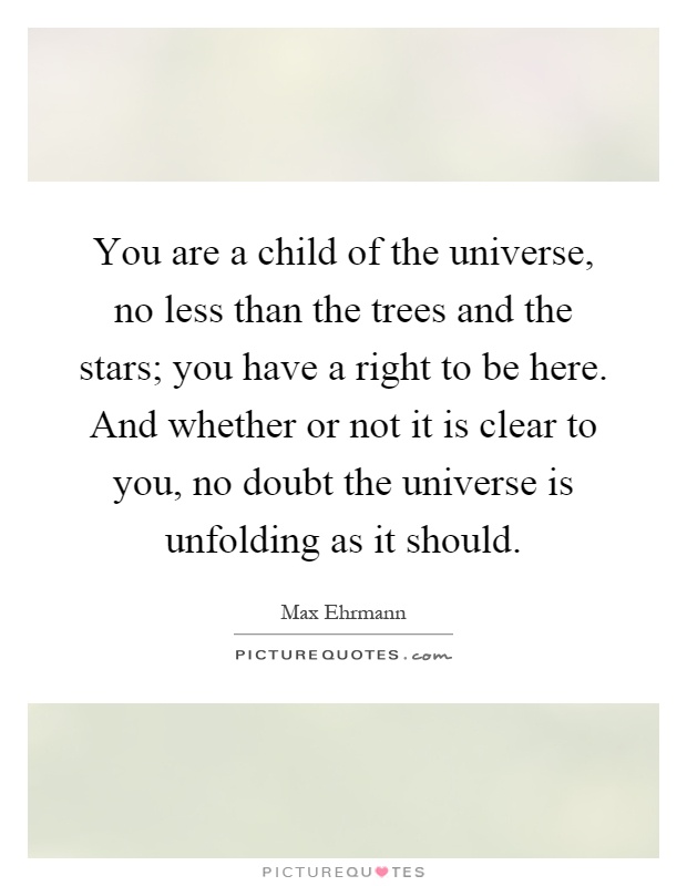 You are a child of the universe, no less than the trees and the stars; you have a right to be here. And whether or not it is clear to you, no doubt the universe is unfolding as it should Picture Quote #1