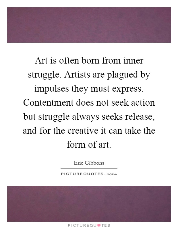 Art is often born from inner struggle. Artists are plagued by impulses they must express. Contentment does not seek action but struggle always seeks release, and for the creative it can take the form of art Picture Quote #1