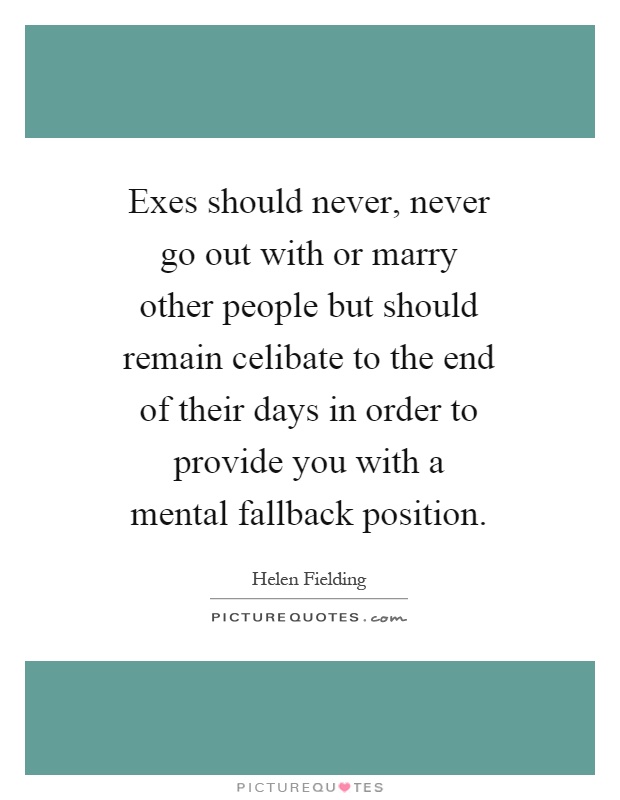 Exes should never, never go out with or marry other people but should remain celibate to the end of their days in order to provide you with a mental fallback position Picture Quote #1