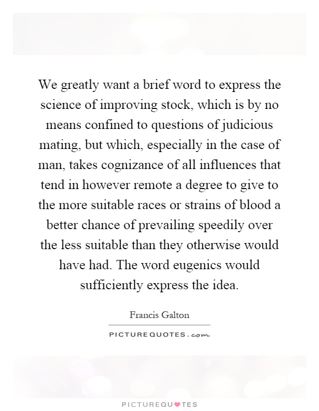 We greatly want a brief word to express the science of improving stock, which is by no means confined to questions of judicious mating, but which, especially in the case of man, takes cognizance of all influences that tend in however remote a degree to give to the more suitable races or strains of blood a better chance of prevailing speedily over the less suitable than they otherwise would have had. The word eugenics would sufficiently express the idea Picture Quote #1