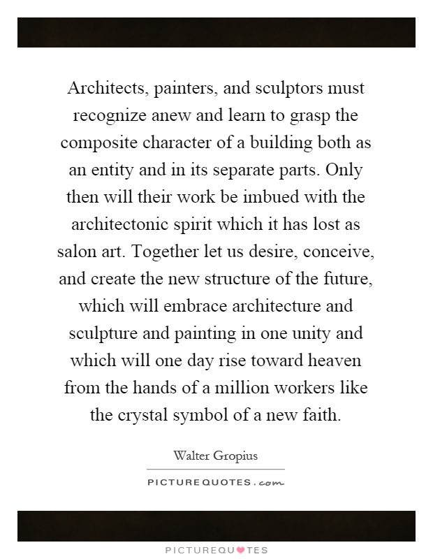 Architects, painters, and sculptors must recognize anew and learn to grasp the composite character of a building both as an entity and in its separate parts. Only then will their work be imbued with the architectonic spirit which it has lost as salon art. Together let us desire, conceive, and create the new structure of the future, which will embrace architecture and sculpture and painting in one unity and which will one day rise toward heaven from the hands of a million workers like the crystal symbol of a new faith Picture Quote #1