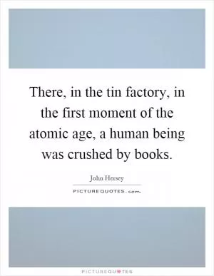 There, in the tin factory, in the first moment of the atomic age, a human being was crushed by books Picture Quote #1