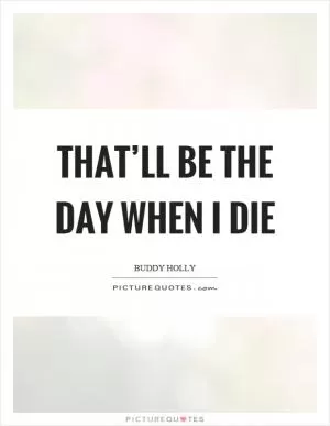 That’ll be the day when I die Picture Quote #1