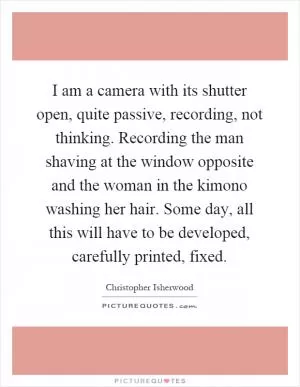 I am a camera with its shutter open, quite passive, recording, not thinking. Recording the man shaving at the window opposite and the woman in the kimono washing her hair. Some day, all this will have to be developed, carefully printed, fixed Picture Quote #1