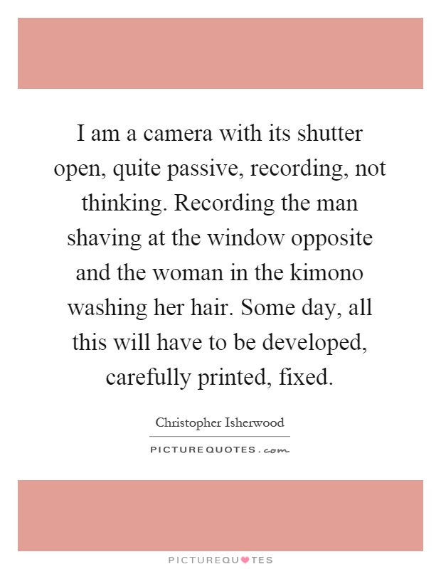 I am a camera with its shutter open, quite passive, recording, not thinking. Recording the man shaving at the window opposite and the woman in the kimono washing her hair. Some day, all this will have to be developed, carefully printed, fixed Picture Quote #1