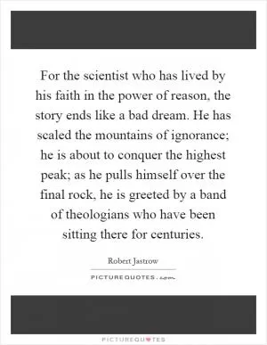 For the scientist who has lived by his faith in the power of reason, the story ends like a bad dream. He has scaled the mountains of ignorance; he is about to conquer the highest peak; as he pulls himself over the final rock, he is greeted by a band of theologians who have been sitting there for centuries Picture Quote #1