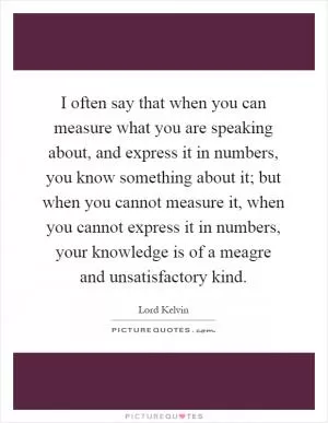 I often say that when you can measure what you are speaking about, and express it in numbers, you know something about it; but when you cannot measure it, when you cannot express it in numbers, your knowledge is of a meagre and unsatisfactory kind Picture Quote #1