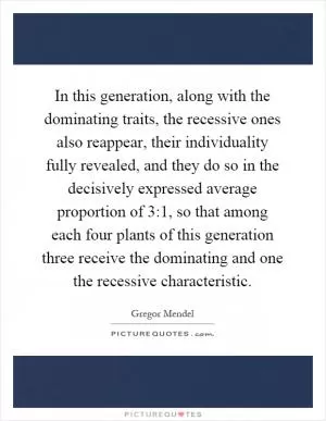 In this generation, along with the dominating traits, the recessive ones also reappear, their individuality fully revealed, and they do so in the decisively expressed average proportion of 3:1, so that among each four plants of this generation three receive the dominating and one the recessive characteristic Picture Quote #1