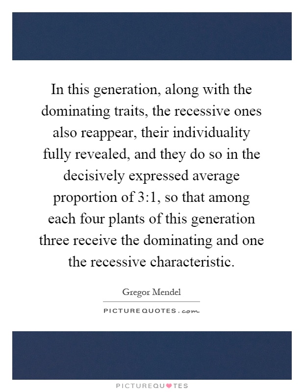 In this generation, along with the dominating traits, the recessive ones also reappear, their individuality fully revealed, and they do so in the decisively expressed average proportion of 3:1, so that among each four plants of this generation three receive the dominating and one the recessive characteristic Picture Quote #1