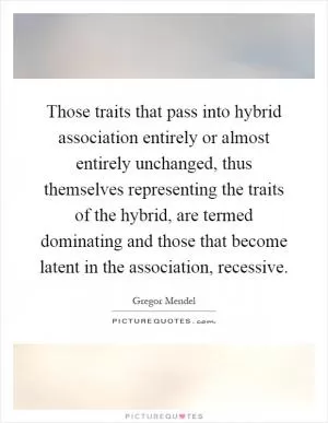 Those traits that pass into hybrid association entirely or almost entirely unchanged, thus themselves representing the traits of the hybrid, are termed dominating and those that become latent in the association, recessive Picture Quote #1