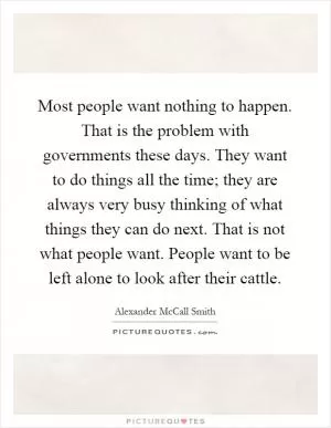 Most people want nothing to happen. That is the problem with governments these days. They want to do things all the time; they are always very busy thinking of what things they can do next. That is not what people want. People want to be left alone to look after their cattle Picture Quote #1