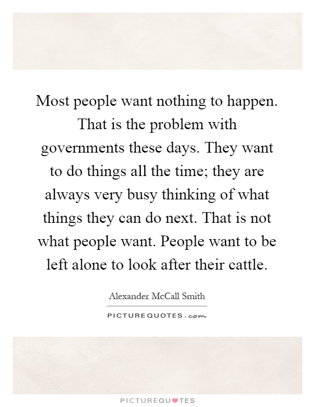Most people want nothing to happen. That is the problem with governments these days. They want to do things all the time; they are always very busy thinking of what things they can do next. That is not what people want. People want to be left alone to look after their cattle Picture Quote #1