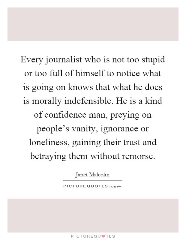 Every journalist who is not too stupid or too full of himself to notice what is going on knows that what he does is morally indefensible. He is a kind of confidence man, preying on people's vanity, ignorance or loneliness, gaining their trust and betraying them without remorse Picture Quote #1