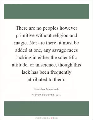 There are no peoples however primitive without religion and magic. Nor are there, it must be added at one, any savage races lacking in either the scientific attitude, or in science, though this lack has been frequently attributed to them Picture Quote #1