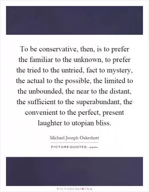 To be conservative, then, is to prefer the familiar to the unknown, to prefer the tried to the untried, fact to mystery, the actual to the possible, the limited to the unbounded, the near to the distant, the sufficient to the superabundant, the convenient to the perfect, present laughter to utopian bliss Picture Quote #1